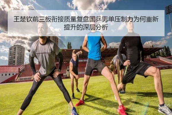 王楚钦前三板衔接质量复盘国乒男单压制力为何重新提升的深层分析