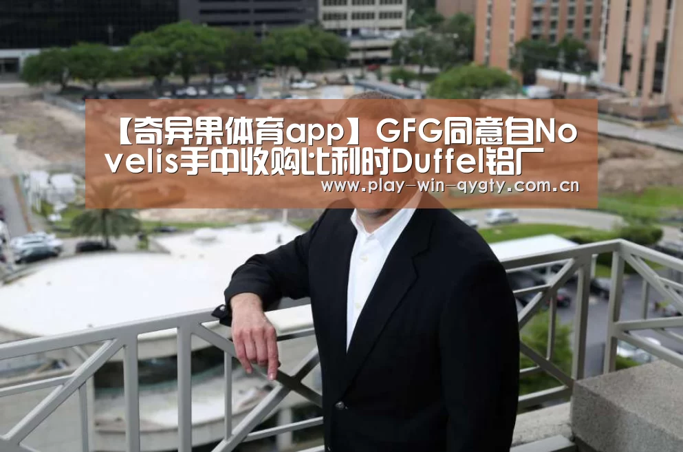 【奇异果体育app】GFG同意自Novelis手中收购比利时Duffel铝厂(图2) 奇异果体育